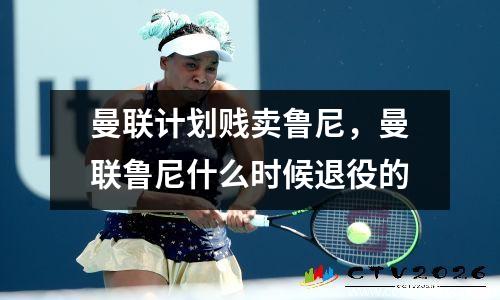 曼联计划贱卖鲁尼，曼联鲁尼什么时候退役的