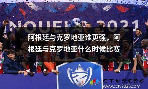 阿根廷与克罗地亚谁更强，阿根廷与克罗地亚什么时候比赛