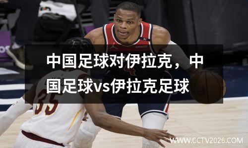 中国足球对伊拉克，中国足球vs伊拉克足球