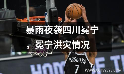 暴雨夜袭四川冕宁，冕宁洪灾情况