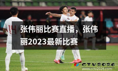 张伟丽比赛直播，张伟丽2023最新比赛