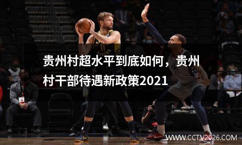 贵州村超水平到底如何，贵州村干部待遇新政策2021