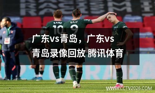 广东vs青岛，广东vs青岛录像回放 腾讯体育