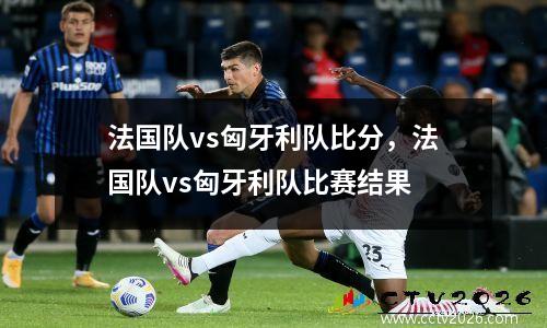 法国队vs匈牙利队比分，法国队vs匈牙利队比赛结果