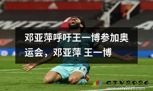邓亚萍呼吁王一博参加奥运会，邓亚萍 王一博