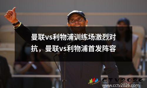 曼联vs利物浦训练场激烈对抗，曼联vs利物浦首发阵容