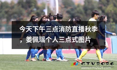 今天下午三点消防直播秋季，姜佩瑶个人三点式图片