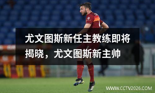 尤文图斯新任主教练即将揭晓，尤文图斯新主帅