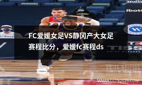 FC爱媛女足VS静冈产大女足赛程比分，爱媛fc赛程ds