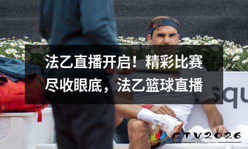 法乙直播开启！精彩比赛尽收眼底，法乙篮球直播