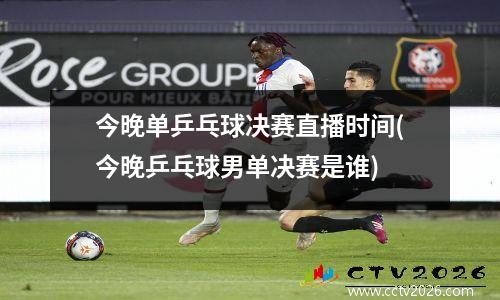 今晚单乒乓球决赛直播时间(今晚乒乓球男单决赛是谁)
