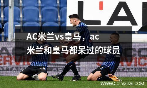 AC米兰vs皇马，ac米兰和皇马都呆过的球员