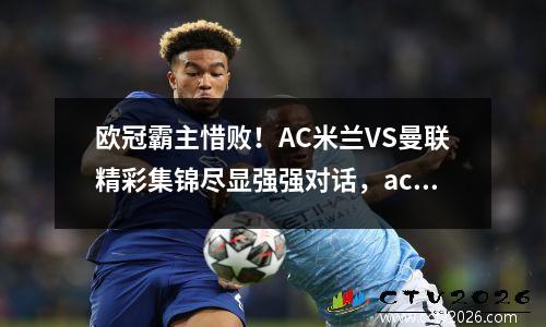欧冠霸主惜败！AC米兰VS曼联精彩集锦尽显强强对话，ac米兰vs曼联比分预测