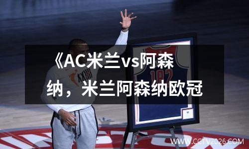 《AC米兰vs阿森纳，米兰阿森纳欧冠