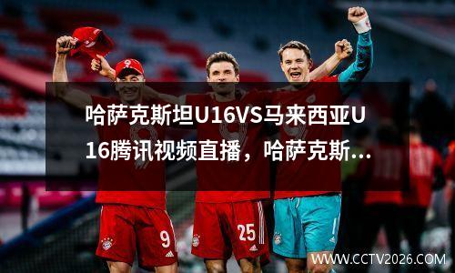 哈萨克斯坦U16VS马来西亚U16腾讯视频直播，哈萨克斯坦男足vs中国