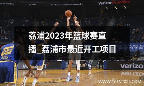 荔浦2023年篮球赛直播_荔浦市最近开工项目