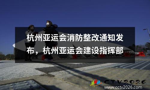 杭州亚运会消防整改通知发布，杭州亚运会建设指挥部