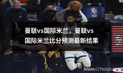 曼联vs国际米兰，曼联vs国际米兰比分预测最新结果