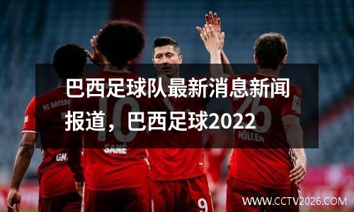 巴西足球队最新消息新闻报道，巴西足球2022