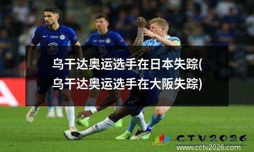 乌干达奥运选手在日本失踪(乌干达奥运选手在大阪失踪)