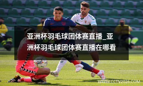亚洲杯羽毛球团体赛直播_亚洲杯羽毛球团体赛直播在哪看