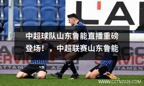 中超球队山东鲁能直播重磅登场！，中超联赛山东鲁能