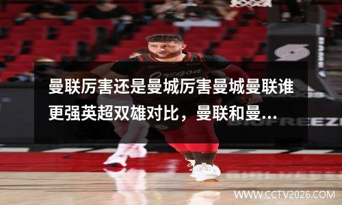 曼联厉害还是曼城厉害曼城曼联谁更强英超双雄对比，曼联和曼城谁的历史比较久