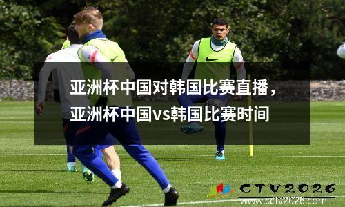 亚洲杯中国对韩国比赛直播，亚洲杯中国vs韩国比赛时间