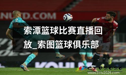 索潭篮球比赛直播回放_索图篮球俱乐部