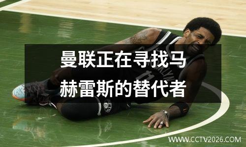 曼联正在寻找马赫雷斯的替代者