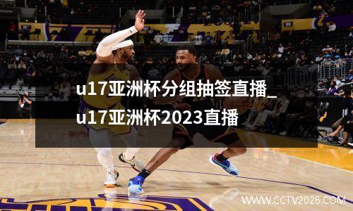 u17亚洲杯分组抽签直播_u17亚洲杯2023直播