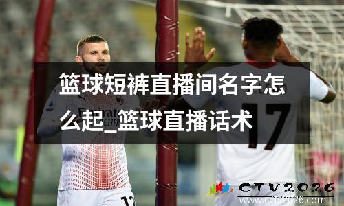 篮球短裤直播间名字怎么起_篮球直播话术