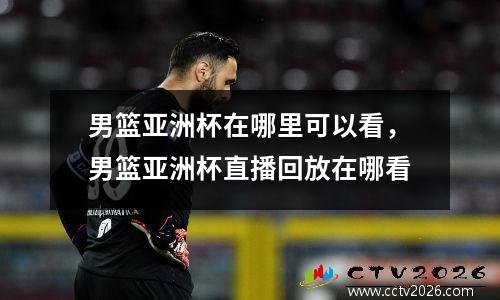 男篮亚洲杯在哪里可以看，男篮亚洲杯直播回放在哪看