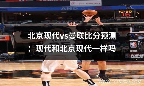 北京现代vs曼联比分预测：现代和北京现代一样吗