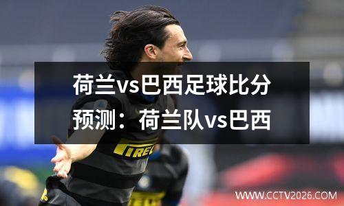 荷兰vs巴西足球比分预测：荷兰队vs巴西