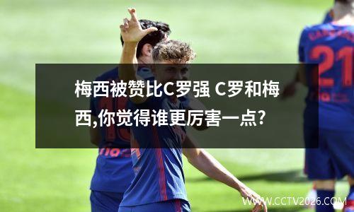 梅西被赞比C罗强 C罗和梅西,你觉得谁更厉害一点?
