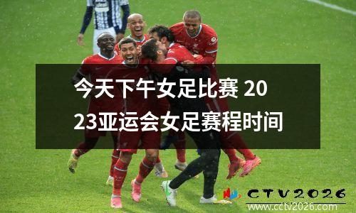 今天下午女足比赛 2023亚运会女足赛程时间