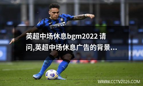 英超中场休息bgm2022 请问,英超中场休息广告的背景音乐