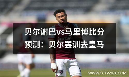 贝尔谢巴vs马里博比分预测：贝尔罢训去皇马