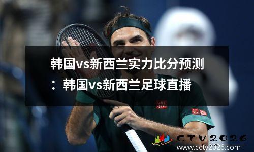 韩国vs新西兰实力比分预测：韩国vs新西兰足球直播