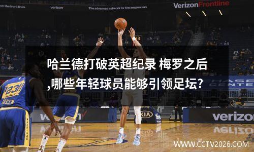 哈兰德打破英超纪录 梅罗之后,哪些年轻球员能够引领足坛?