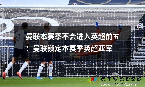 曼联本赛季不会进入英超前五：曼联锁定本赛季英超亚军