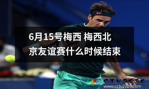 6月15号梅西 梅西北京友谊赛什么时候结束
