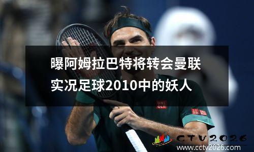 曝阿姆拉巴特将转会曼联 实况足球2010中的妖人