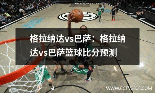 格拉纳达vs巴萨：格拉纳达vs巴萨篮球比分预测