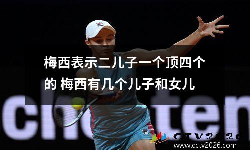 梅西表示二儿子一个顶四个的 梅西有几个儿子和女儿
