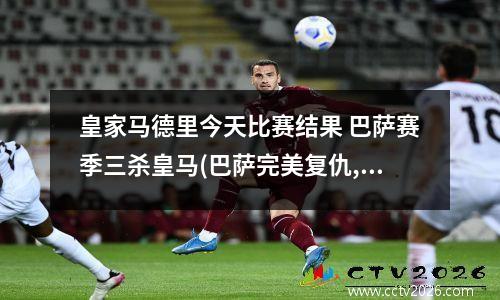 皇家马德里今天比赛结果 巴萨赛季三杀皇马(巴萨完美复仇,皇马苦尽甘来?)