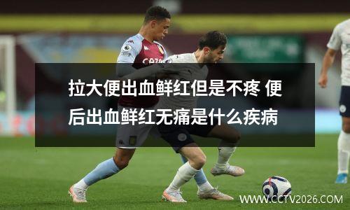 拉大便出血鲜红但是不疼 便后出血鲜红无痛是什么疾病