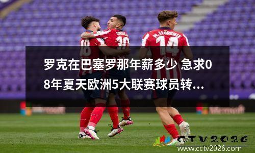 罗克在巴塞罗那年薪多少 急求08年夏天欧洲5大联赛球员转会名单