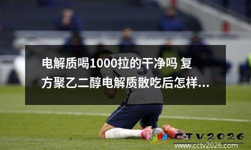 电解质喝1000拉的干净吗 复方聚乙二醇电解质散吃后怎样才算排干净了